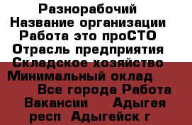 Разнорабочий › Название организации ­ Работа-это проСТО › Отрасль предприятия ­ Складское хозяйство › Минимальный оклад ­ 30 000 - Все города Работа » Вакансии   . Адыгея респ.,Адыгейск г.